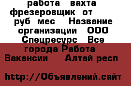 работа . вахта. фрезеровщик. от 50 000 руб./мес. › Название организации ­ ООО Спецресурс - Все города Работа » Вакансии   . Алтай респ.